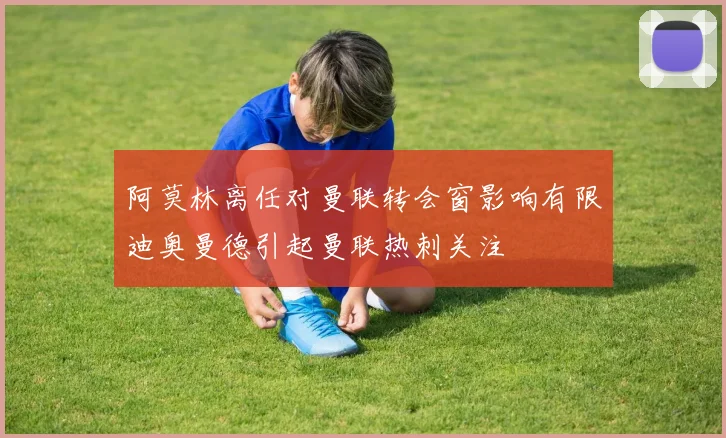 阿莫林离任对曼联转会窗影响有限迪奥曼德引起曼联热刺关注