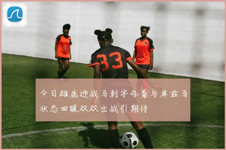 今日雄鹿迎战马刺字母哥与库兹马状态回暖双双出战引期待