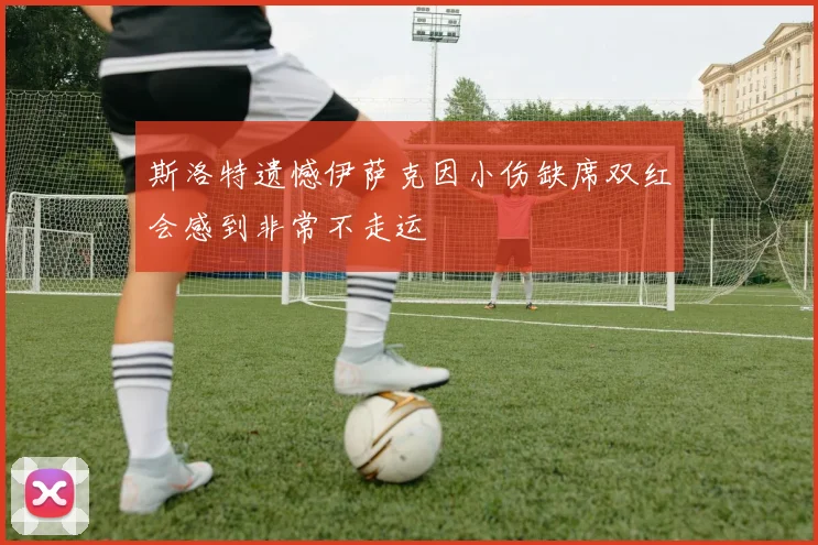 斯洛特遗憾伊萨克因小伤缺席双红会感到非常不走运