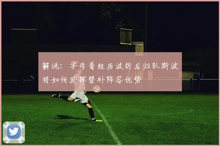 解说：字母哥经历波折后归队斯波将如何发挥替补阵容优势