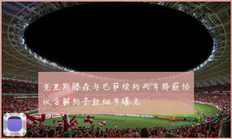 克里斯滕森与巴萨续约两年降薪协议含解约条款细节曝光