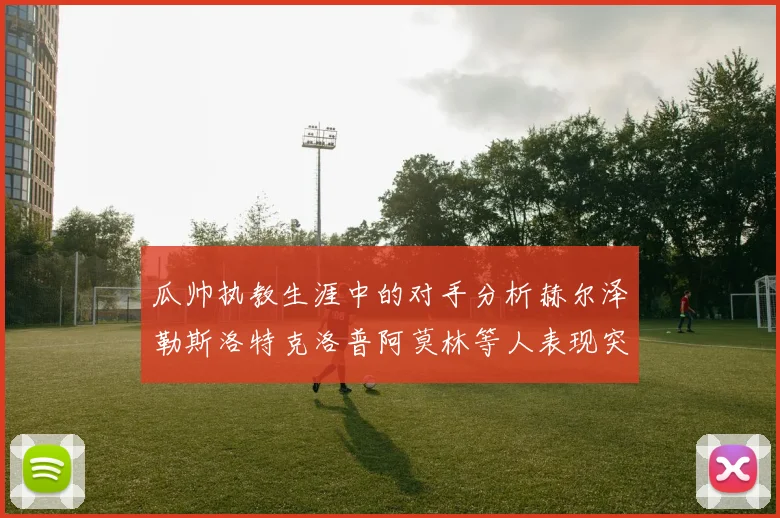 瓜帅执教生涯中的对手分析赫尔泽勒斯洛特克洛普阿莫林等人表现突出