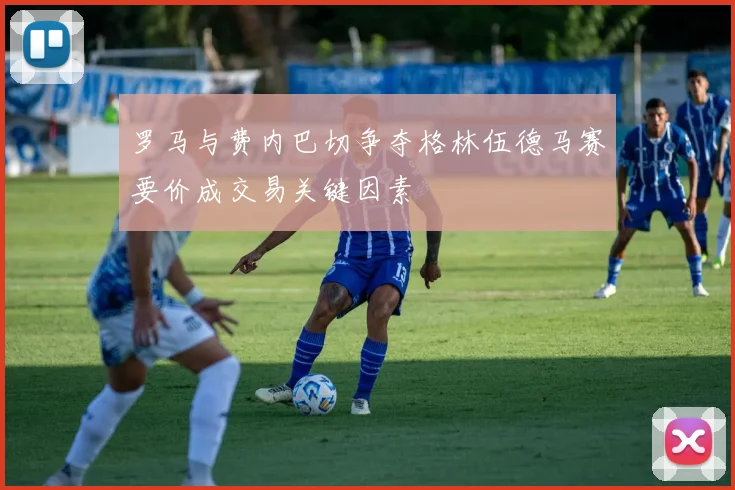 罗马与费内巴切争夺格林伍德马赛要价成交易关键因素