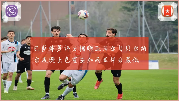 巴萨球员评分揭晓亚马尔与贝尔纳尔表现出色霍安加西亚评分最低