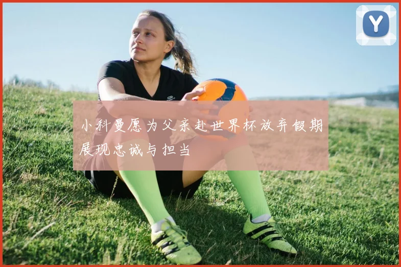 小科曼愿为父亲赴世界杯放弃假期展现忠诚与担当