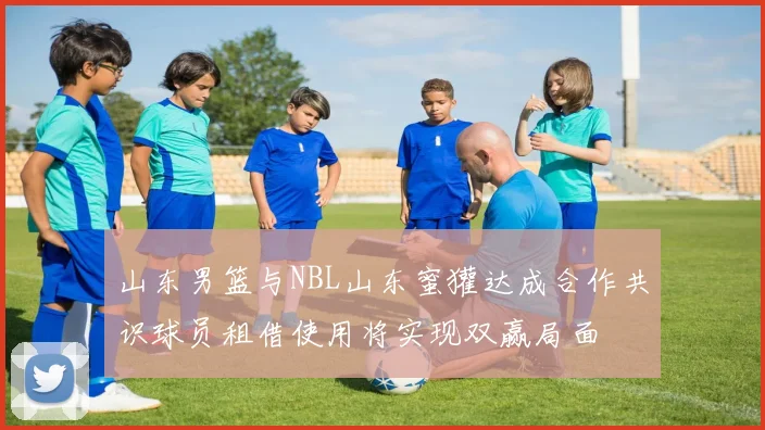 山东男篮与NBL山东蜜獾达成合作共识球员租借使用将实现双赢局面