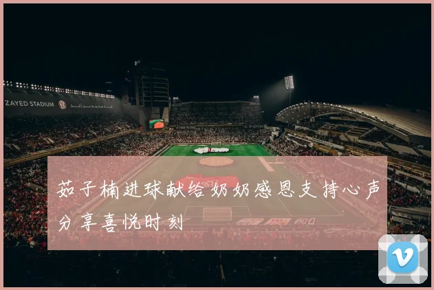 茹子楠进球献给奶奶感恩支持心声分享喜悦时刻