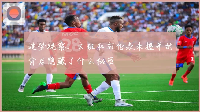 追梦观察：文班和布伦森未握手的背后隐藏了什么秘密