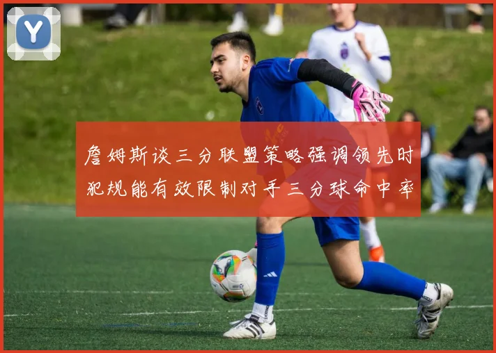 詹姆斯谈三分联盟策略强调领先时犯规能有效限制对手三分球命中率