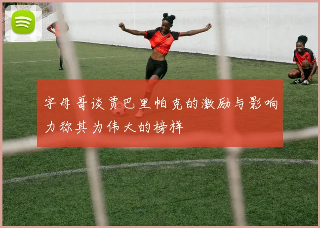 字母哥谈贾巴里帕克的激励与影响力称其为伟大的榜样