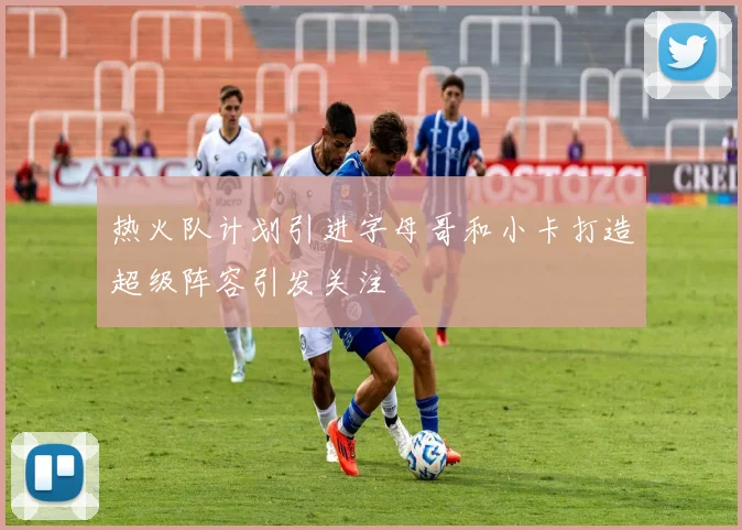 热火队计划引进字母哥和小卡打造超级阵容引发关注