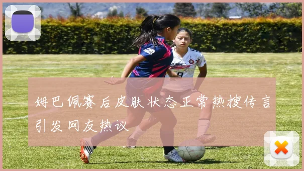 姆巴佩赛后皮肤状态正常热搜传言引发网友热议