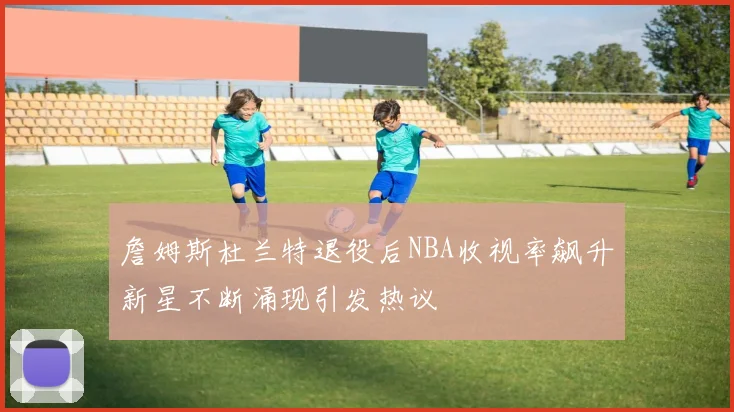詹姆斯杜兰特退役后NBA收视率飙升新星不断涌现引发热议