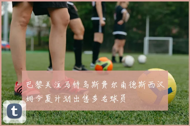 巴黎关注马特乌斯费尔南德斯西汉姆今夏计划出售多名球员
