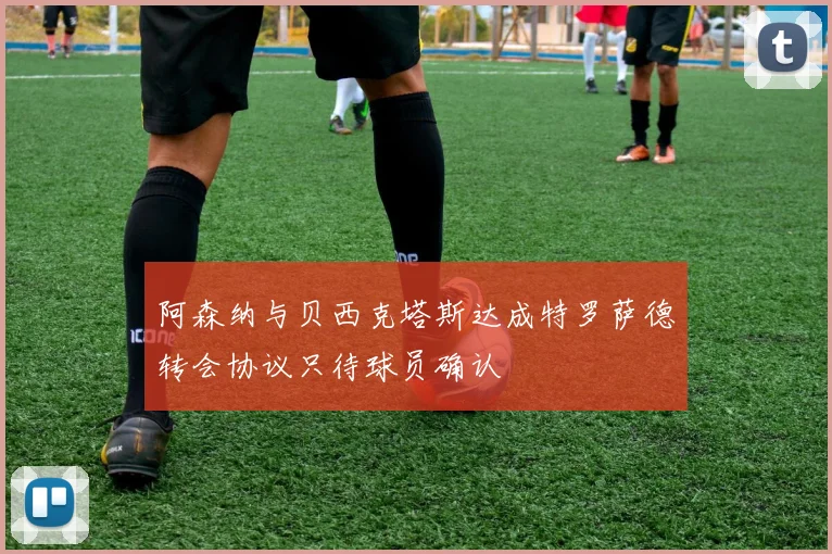 阿森纳与贝西克塔斯达成特罗萨德转会协议只待球员确认