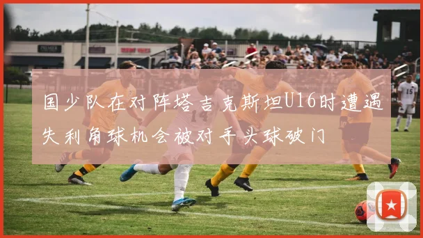 国少队在对阵塔吉克斯坦U16时遭遇失利角球机会被对手头球破门