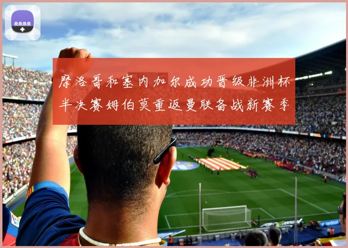 摩洛哥和塞内加尔成功晋级非洲杯半决赛姆伯莫重返曼联备战新赛季
