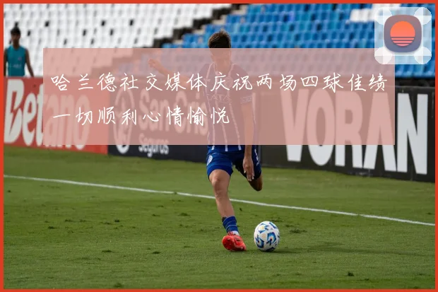 哈兰德社交媒体庆祝两场四球佳绩一切顺利心情愉悦