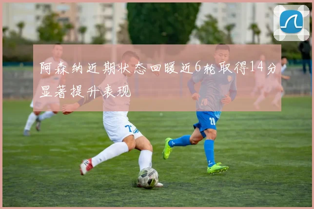 阿森纳近期状态回暖近6轮取得14分显著提升表现
