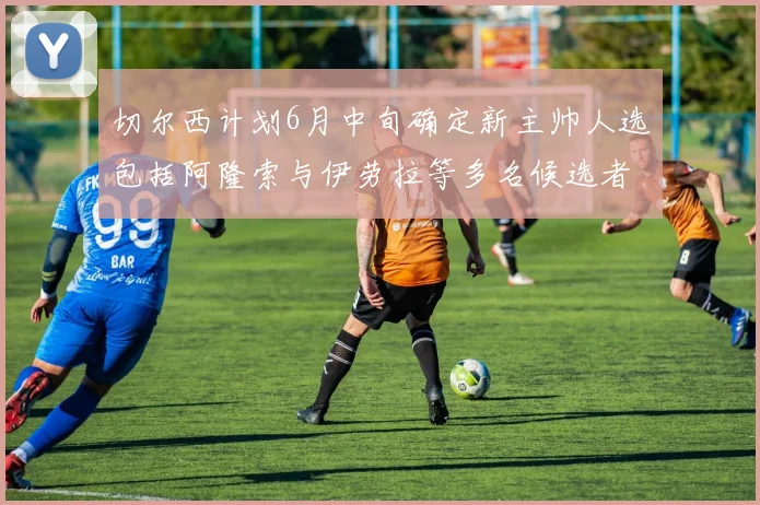 切尔西计划6月中旬确定新主帅人选包括阿隆索与伊劳拉等多名候选者