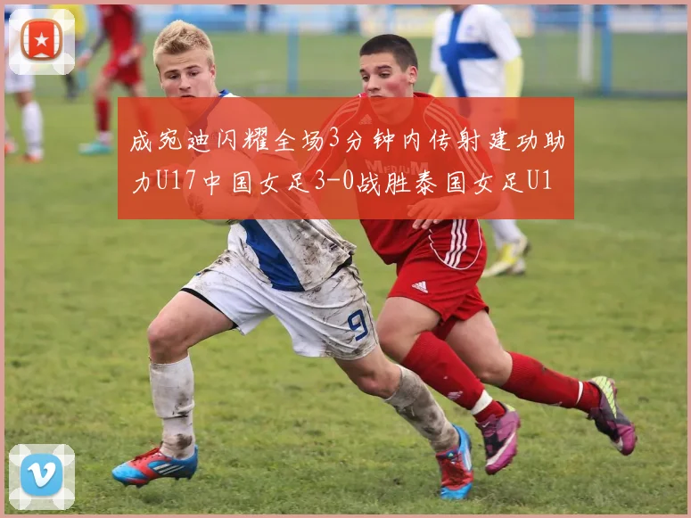 成宛迪闪耀全场3分钟内传射建功助力U17中国女足3-0战胜泰国女足U17