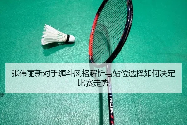 张伟丽新对手缠斗风格解析与站位选择如何决定比赛走势 | j9